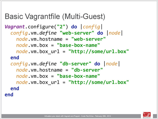 Virtualize your stack with Vagrant and Puppet - Code PaLOUsa - February 26th, 2014
Basic Vagrantfile (Multi-Guest)
Vagrant.configure("2")	  do	  |config| 
	  	  config.vm.define	  "web-­‐server"	  do	  |node| 
	  	  	  	  node.vm.hostname	  =	  "web-­‐server" 
	  	  	  	  node.vm.box	  =	  "base-­‐box-­‐name" 
	  	  	  	  node.vm.box_url	  =	  "http://some/url.box" 
	  	  end 
	  	  config.vm.define	  "db-­‐server"	  do	  |node| 
	  	  	  	  node.vm.hostname	  =	  "db-­‐server" 
	  	  	  	  node.vm.box	  =	  "base-­‐box-­‐name"	   
	  	  	  	  node.vm.box_url	  =	  "http://some/url.box" 
	  	  end 
end
