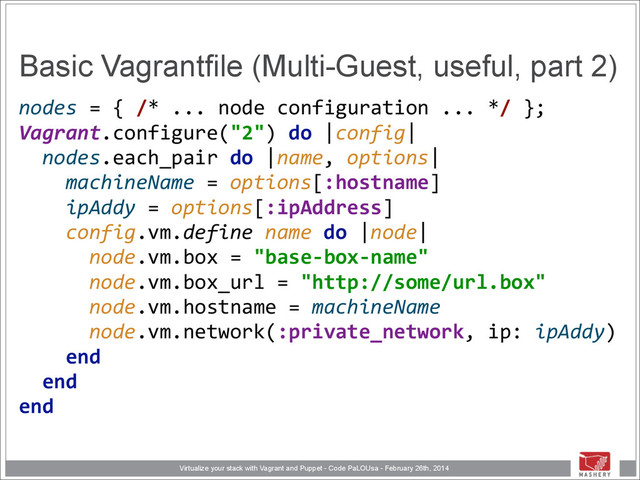 Virtualize your stack with Vagrant and Puppet - Code PaLOUsa - February 26th, 2014
Basic Vagrantfile (Multi-Guest, useful, part 2)
nodes	  =	  {	  /*	  ...	  node	  configuration	  ...	  */	  }; 
Vagrant.configure("2")	  do	  |config| 
	  	  nodes.each_pair	  do	  |name,	  options| 
	  	  	  	  machineName	  =	  options[:hostname] 
	  	  	  	  ipAddy	  =	  options[:ipAddress]	  
	  	  	  	  config.vm.define	  name	  do	  |node| 
	  	  	  	  	  	  node.vm.box	  =	  "base-­‐box-­‐name" 
	  	  	  	  	  	  node.vm.box_url	  =	  "http://some/url.box" 
	  	  	  	  	  	  node.vm.hostname	  =	  machineName 
	  	  	  	  	  	  node.vm.network(:private_network,	  ip:	  ipAddy) 
	  	  	  	  end 
	  	  end 
end
