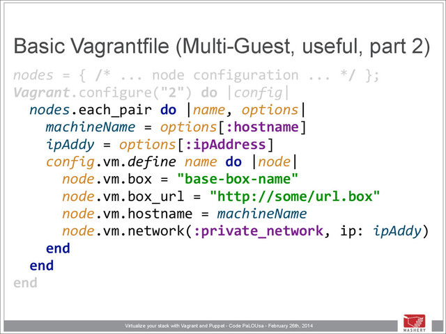 Virtualize your stack with Vagrant and Puppet - Code PaLOUsa - February 26th, 2014
Basic Vagrantfile (Multi-Guest, useful, part 2)
nodes	  =	  {	  /*	  ...	  node	  configuration	  ...	  */	  }; 
Vagrant.configure("2")	  do	  |config| 
	  	  nodes.each_pair	  do	  |name,	  options| 
	  	  	  	  machineName	  =	  options[:hostname] 
	  	  	  	  ipAddy	  =	  options[:ipAddress]	  
	  	  	  	  config.vm.define	  name	  do	  |node| 
	  	  	  	  	  	  node.vm.box	  =	  "base-­‐box-­‐name" 
	  	  	  	  	  	  node.vm.box_url	  =	  "http://some/url.box" 
	  	  	  	  	  	  node.vm.hostname	  =	  machineName 
	  	  	  	  	  	  node.vm.network(:private_network,	  ip:	  ipAddy) 
	  	  	  	  end 
	  	  end 
end

