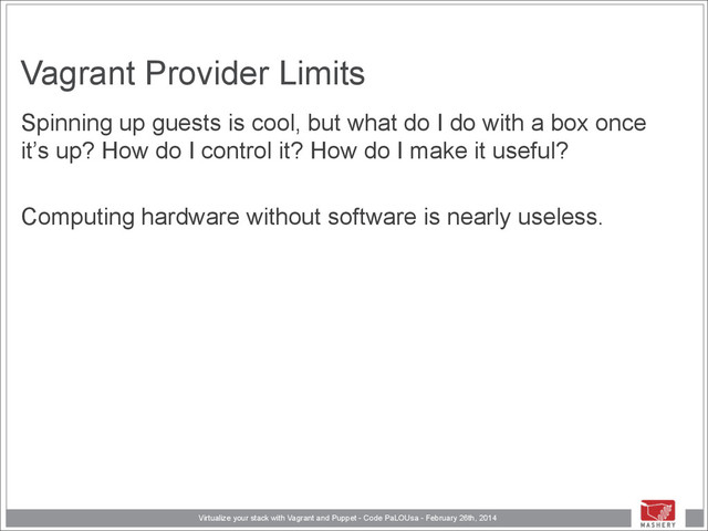 Virtualize your stack with Vagrant and Puppet - Code PaLOUsa - February 26th, 2014
Vagrant Provider Limits
Spinning up guests is cool, but what do I do with a box once
it’s up? How do I control it? How do I make it useful?
!
Computing hardware without software is nearly useless.
