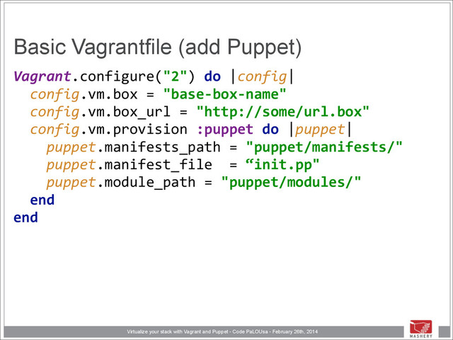 Virtualize your stack with Vagrant and Puppet - Code PaLOUsa - February 26th, 2014
Basic Vagrantfile (add Puppet)
Vagrant.configure("2")	  do	  |config| 
	  	  config.vm.box	  =	  "base-­‐box-­‐name" 
	  	  config.vm.box_url	  =	  "http://some/url.box" 
	  	  config.vm.provision	  :puppet	  do	  |puppet| 
	  	  	  	  puppet.manifests_path	  =	  "puppet/manifests/" 
	  	  	  	  puppet.manifest_file	  	  =	  “init.pp" 
	  	  	  	  puppet.module_path	  =	  "puppet/modules/" 
	  	  end 
end 
