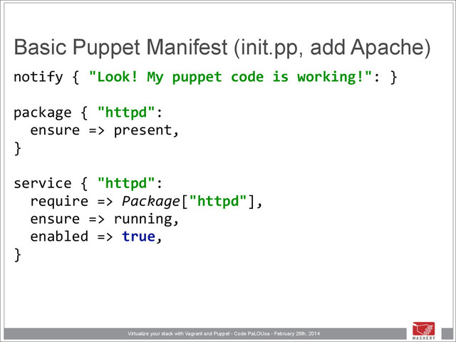 Virtualize your stack with Vagrant and Puppet - Code PaLOUsa - February 26th, 2014
Basic Puppet Manifest (init.pp, add Apache)
notify	  {	  "Look!	  My	  puppet	  code	  is	  working!":	  } 
	  	   
package	  {	  "httpd": 
	  	  ensure	  =>	  present, 
} 
	  	   
service	  {	  "httpd": 
	  	  require	  =>	  Package["httpd"], 
	  	  ensure	  =>	  running, 
	  	  enabled	  =>	  true, 
}
