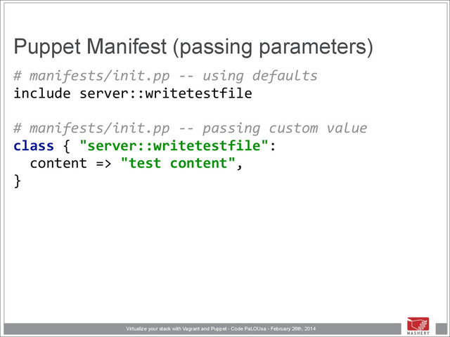 Virtualize your stack with Vagrant and Puppet - Code PaLOUsa - February 26th, 2014
Puppet Manifest (passing parameters)
#	  manifests/init.pp	  -­‐-­‐	  using	  defaults 
include	  server::writetestfile 
 
#	  manifests/init.pp	  -­‐-­‐	  passing	  custom	  value 
class	  {	  "server::writetestfile": 
	  	  content	  =>	  "test	  content", 
}
