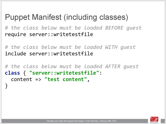 Virtualize your stack with Vagrant and Puppet - Code PaLOUsa - February 26th, 2014
Puppet Manifest (including classes)
#	  the	  class	  below	  must	  be	  loaded	  BEFORE	  guest 
require	  server::writetestfile 
	  	   
#	  the	  class	  below	  must	  be	  loaded	  WITH	  guest 
include	  server::writetestfile	  
	  	   
#	  the	  class	  below	  must	  be	  loaded	  AFTER	  guest 
class	  {	  "server::writetestfile": 
	  	  content	  =>	  "test	  content", 
}
