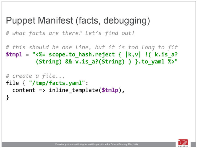 Virtualize your stack with Vagrant and Puppet - Code PaLOUsa - February 26th, 2014
Puppet Manifest (facts, debugging)
#	  what	  facts	  are	  there?	  Let’s	  find	  out! 
	  	   
#	  this	  should	  be	  one	  line,	  but	  it	  is	  too	  long	  to	  fit 
$tmpl	  =	  "<%=	  scope.to_hash.reject	  {	  |k,v|	  !(	  k.is_a? 
	  	  	  	  	  	  	  	  	  (String)	  &&	  v.is_a?(String)	  )	  }.to_yaml	  %>" 
	  	   
#	  create	  a	  file... 
file	  {	  "/tmp/facts.yaml": 
	  	  content	  =>	  inline_template($tmlp), 
}
