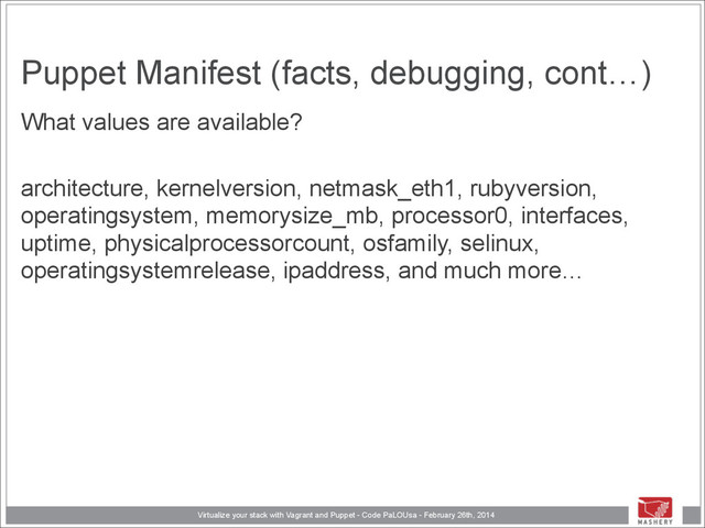 Virtualize your stack with Vagrant and Puppet - Code PaLOUsa - February 26th, 2014
Puppet Manifest (facts, debugging, cont…)
What values are available?
!
architecture, kernelversion, netmask_eth1, rubyversion,
operatingsystem, memorysize_mb, processor0, interfaces,
uptime, physicalprocessorcount, osfamily, selinux,
operatingsystemrelease, ipaddress, and much more…
