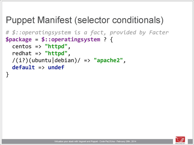 Virtualize your stack with Vagrant and Puppet - Code PaLOUsa - February 26th, 2014
Puppet Manifest (selector conditionals)
#	  $::operatingsystem	  is	  a	  fact,	  provided	  by	  Facter 
$package	  =	  $::operatingsystem	  ?	  { 
	  	  centos	  =>	  "httpd", 
	  	  redhat	  =>	  "httpd", 
	  	  /(i?)(ubuntu|debian)/	  =>	  "apache2", 
	  	  default	  =>	  undef 
}
