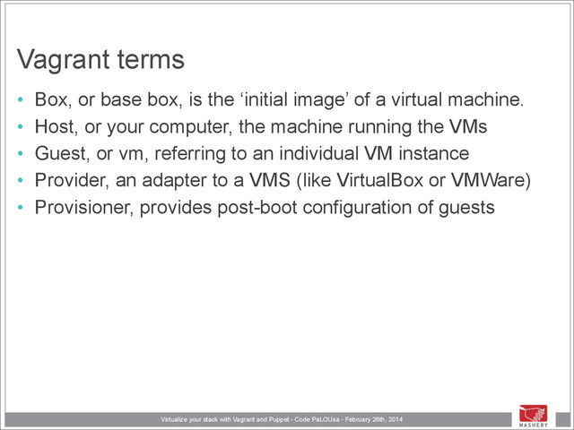 Virtualize your stack with Vagrant and Puppet - Code PaLOUsa - February 26th, 2014
Vagrant terms
• Box, or base box, is the ‘initial image’ of a virtual machine.
• Host, or your computer, the machine running the VMs
• Guest, or vm, referring to an individual VM instance
• Provider, an adapter to a VMS (like VirtualBox or VMWare)
• Provisioner, provides post-boot configuration of guests
