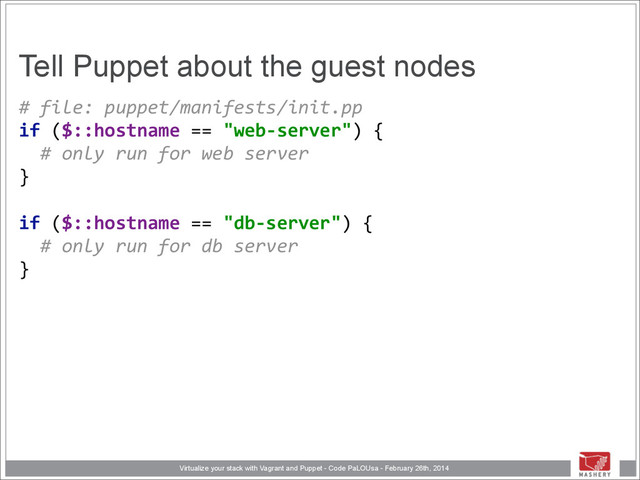 Virtualize your stack with Vagrant and Puppet - Code PaLOUsa - February 26th, 2014
Tell Puppet about the guest nodes
#	  file:	  puppet/manifests/init.pp 
if	  ($::hostname	  ==	  "web-­‐server")	  { 
	  	  #	  only	  run	  for	  web	  server 
} 
 
if	  ($::hostname	  ==	  "db-­‐server")	  { 
	  	  #	  only	  run	  for	  db	  server 
}
