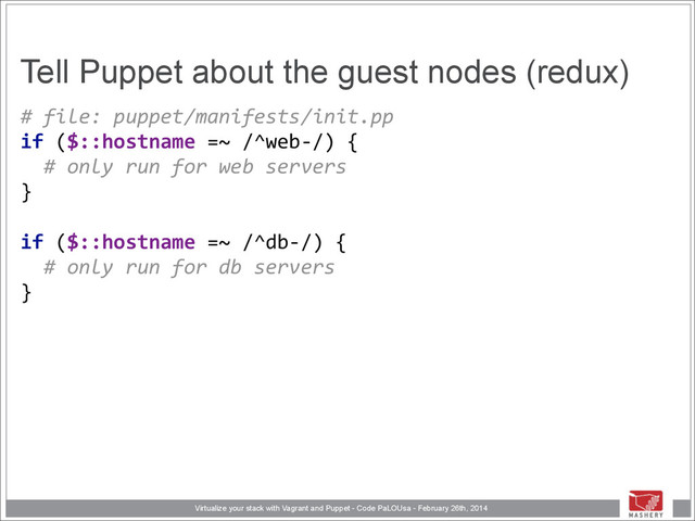 Virtualize your stack with Vagrant and Puppet - Code PaLOUsa - February 26th, 2014
Tell Puppet about the guest nodes (redux)
#	  file:	  puppet/manifests/init.pp 
if	  ($::hostname	  =~	  /^web-­‐/)	  { 
	  	  #	  only	  run	  for	  web	  servers 
} 
 
if	  ($::hostname	  =~	  /^db-­‐/)	  { 
	  	  #	  only	  run	  for	  db	  servers 
}

