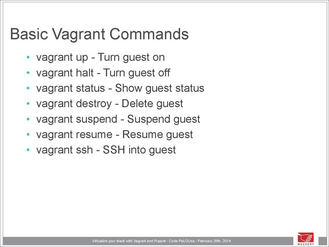 Virtualize your stack with Vagrant and Puppet - Code PaLOUsa - February 26th, 2014
Basic Vagrant Commands
• vagrant up - Turn guest on
• vagrant halt - Turn guest off
• vagrant status - Show guest status
• vagrant destroy - Delete guest
• vagrant suspend - Suspend guest
• vagrant resume - Resume guest
• vagrant ssh - SSH into guest
