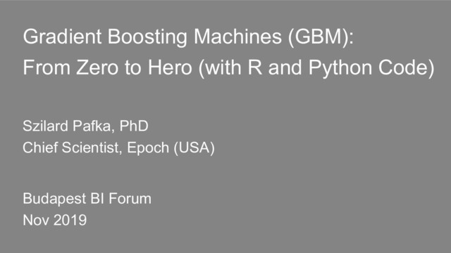 Gradient Boosting Machines (GBM):
From Zero to Hero (with R and Python Code)
Szilard Pafka, PhD
Chief Scientist, Epoch (USA)
Budapest BI Forum
Nov 2019
