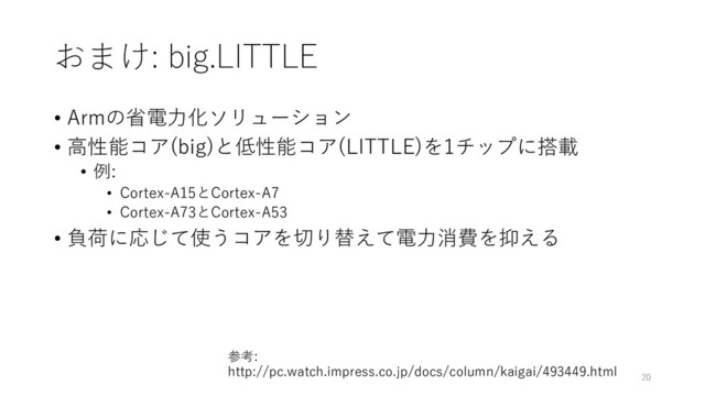 おまけ: big.LITTLE
• Armの省電⼒化ソリューション
• ⾼性能コア(big)と低性能コア(LITTLE)を1チップに搭載
• 例:
• Cortex-A15とCortex-A7
• Cortex-A73とCortex-A53
• 負荷に応じて使うコアを切り替えて電⼒消費を抑える
20
参考:
http://pc.watch.impress.co.jp/docs/column/kaigai/493449.html
