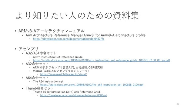 より知りたい⼈のための資料集
• ARMv8-Aアーキテクチャマニュアル
• Arm Architecture Reference Manual Armv8, for Armv8-A architecture profile
• https://developer.arm.com/documentation/ddi0487/fc
• アセンブリ
• A32/A64命令セット
• Arm® Instruction Set Reference Guide
• https://static.docs.arm.com/100076/0100/arm_instruction_set_reference_guide_100076_0100_00_en.pdf
• A32命令セット
• ARMで学ぶ アセンブリ⾔語⼊⾨, 出村成和, C&R研究所
• VisUAL(GUIのA32アセンブリエミュレータ)
• https://salmanarif.bitbucket.io/visual/
• A64命令セット
• The A64 instruction set
• https://static.docs.arm.com/100898/0100/the_a64_Instruction_set_100898_0100.pdf
• Thumb命令セット
• Thumb 16-bit Instruction Set Quick Reference Card
• https://developer.arm.com/documentation/qrc0006/e/
45
