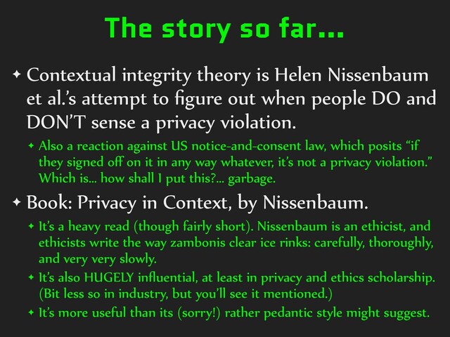 The story so far…
✦ Contextual integrity theory is Helen Nissenbaum
et al.’s attempt to
fi
gure out when people DO and
DON’T sense a privacy violation.


✦ Also a reaction against US notice-and-consent law, which posits “if
they signed o
ff
on it in any way whatever, it’s not a privacy violation.”
Which is… how shall I put this?… garbage.


✦ Book: Privacy in Context, by Nissenbaum.


✦ It’s a heavy read (though fairly short). Nissenbaum is an ethicist, and
ethicists write the way zambonis clear ice rinks: carefully, thoroughly,
and very very slowly.


✦ It’s also HUGELY in
fl
uential, at least in privacy and ethics scholarship.
(Bit less so in industry, but you’ll see it mentioned.)


✦ It’s more useful than its (sorry!) rather pedantic style might suggest.
