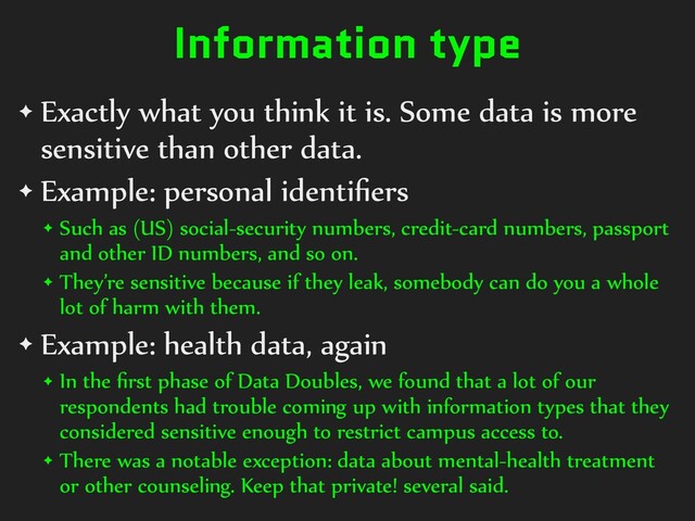 Information type
✦ Exactly what you think it is. Some data is more
sensitive than other data.


✦ Example: personal identi
fi
ers


✦ Such as (US) social-security numbers, credit-card numbers, passport
and other ID numbers, and so on.


✦ They’re sensitive because if they leak, somebody can do you a whole
lot of harm with them.


✦ Example: health data, again


✦ In the
fi
rst phase of Data Doubles, we found that a lot of our
respondents had trouble coming up with information types that they
considered sensitive enough to restrict campus access to.


✦ There was a notable exception: data about mental-health treatment
or other counseling. Keep that private! several said.
