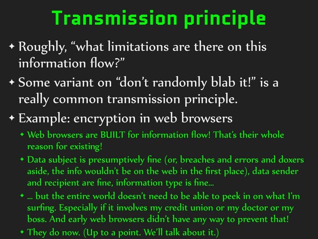 Transmission principle
✦ Roughly, “what limitations are there on this
information
fl
ow?”


✦ Some variant on “don’t randomly blab it!” is a
really common transmission principle.


✦ Example: encryption in web browsers


✦ Web browsers are BUILT for information
fl
ow! That’s their whole
reason for existing!


✦ Data subject is presumptively
fi
ne (or, breaches and errors and doxers
aside, the info wouldn’t be on the web in the
fi
rst place), data sender
and recipient are
fi
ne, information type is
fi
ne…


✦ … but the entire world doesn’t need to be able to peek in on what I’m
sur
fi
ng. Especially if it involves my credit union or my doctor or my
boss. And early web browsers didn’t have any way to prevent that!


✦ They do now. (Up to a point. We’ll talk about it.)
