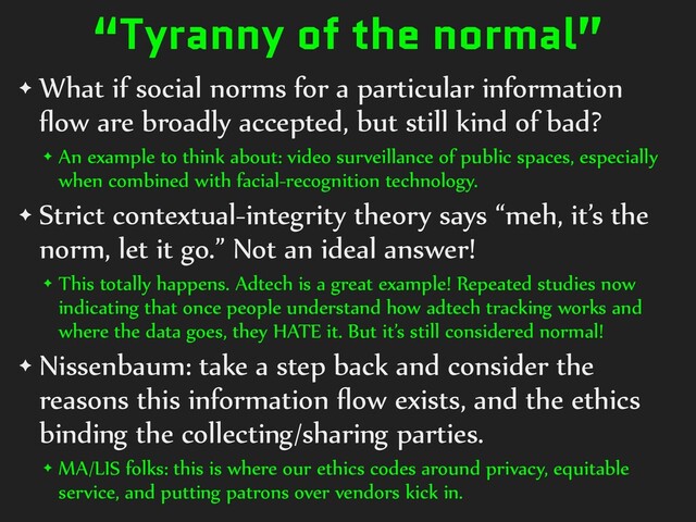 “Tyranny of the normal”
✦ What if social norms for a particular information
fl
ow are broadly accepted, but still kind of bad?


✦ An example to think about: video surveillance of public spaces, especially
when combined with facial-recognition technology.


✦ Strict contextual-integrity theory says “meh, it’s the
norm, let it go.” Not an ideal answer!


✦ This totally happens. Adtech is a great example! Repeated studies now
indicating that once people understand how adtech tracking works and
where the data goes, they HATE it. But it’s still considered normal!


✦ Nissenbaum: take a step back and consider the
reasons this information
fl
ow exists, and the ethics
binding the collecting/sharing parties.


✦ MA/LIS folks: this is where our ethics codes around privacy, equitable
service, and putting patrons over vendors kick in.
