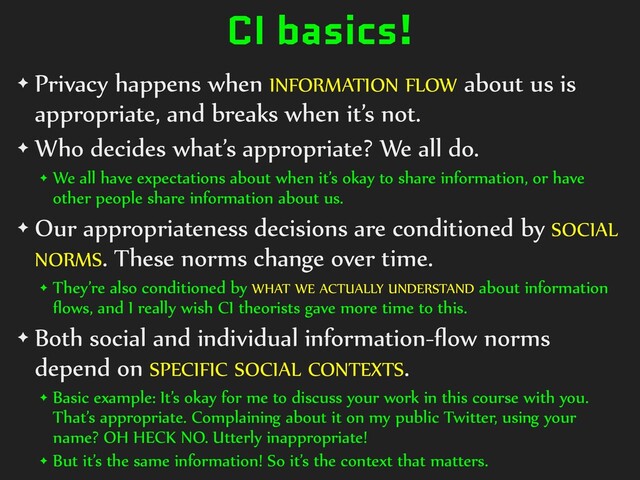 CI basics!
✦ Privacy happens when INFORMATION FLOW about us is
appropriate, and breaks when it’s not.


✦ Who decides what’s appropriate? We all do.


✦ We all have expectations about when it’s okay to share information, or have
other people share information about us.


✦ Our appropriateness decisions are conditioned by SOCIAL
NORMS. These norms change over time.


✦ They’re also conditioned by WHAT WE ACTUALLY UNDERSTAND about information
fl
ows, and I really wish CI theorists gave more time to this.


✦ Both social and individual information-
fl
ow norms
depend on SPECIFIC SOCIAL CONTEXTS.


✦ Basic example: It’s okay for me to discuss your work in this course with you.
That’s appropriate. Complaining about it on my public Twitter, using your
name? OH HECK NO. Utterly inappropriate!


✦ But it’s the same information! So it’s the context that matters.
