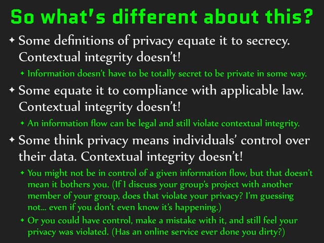 So what’s different about this?
✦ Some de
fi
nitions of privacy equate it to secrecy.
Contextual integrity doesn’t!


✦ Information doesn’t have to be totally secret to be private in some way.


✦ Some equate it to compliance with applicable law.
Contextual integrity doesn’t!


✦ An information
fl
ow can be legal and still violate contextual integrity.


✦ Some think privacy means individuals’ control over
their data. Contextual integrity doesn’t!


✦ You might not be in control of a given information
fl
ow, but that doesn’t
mean it bothers you. (If I discuss your group’s project with another
member of your group, does that violate your privacy? I’m guessing
not… even if you don’t even know it’s happening.)


✦ Or you could have control, make a mistake with it, and still feel your
privacy was violated. (Has an online service ever done you dirty?)
