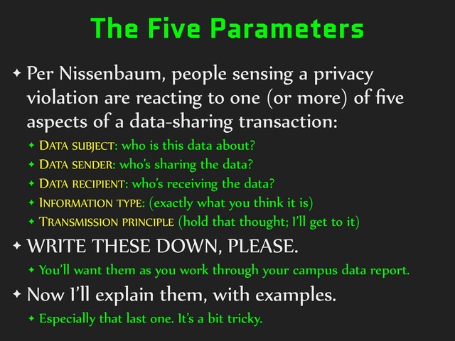 The Five Parameters
✦ Per Nissenbaum, people sensing a privacy
violation are reacting to one (or more) of
fi
ve
aspects of a data-sharing transaction:


✦ DATA SUBJECT: who is this data about?


✦ DATA SENDER: who’s sharing the data?


✦ DATA RECIPIENT: who’s receiving the data?


✦ INFORMATION TYPE: (exactly what you think it is)


✦ TRANSMISSION PRINCIPLE (hold that thought; I’ll get to it)


✦ WRITE THESE DOWN, PLEASE.


✦ You’ll want them as you work through your campus data report.


✦ Now I’ll explain them, with examples.


✦ Especially that last one. It’s a bit tricky.
