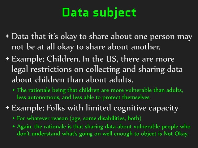 Data subject
✦ Data that it’s okay to share about one person may
not be at all okay to share about another.


✦ Example: Children. In the US, there are more
legal restrictions on collecting and sharing data
about children than about adults.


✦ The rationale being that children are more vulnerable than adults,
less autonomous, and less able to protect themselves


✦ Example: Folks with limited cognitive capacity


✦ For whatever reason (age, some disabilities, both)


✦ Again, the rationale is that sharing data about vulnerable people who
don’t understand what’s going on well enough to object is Not Okay.

