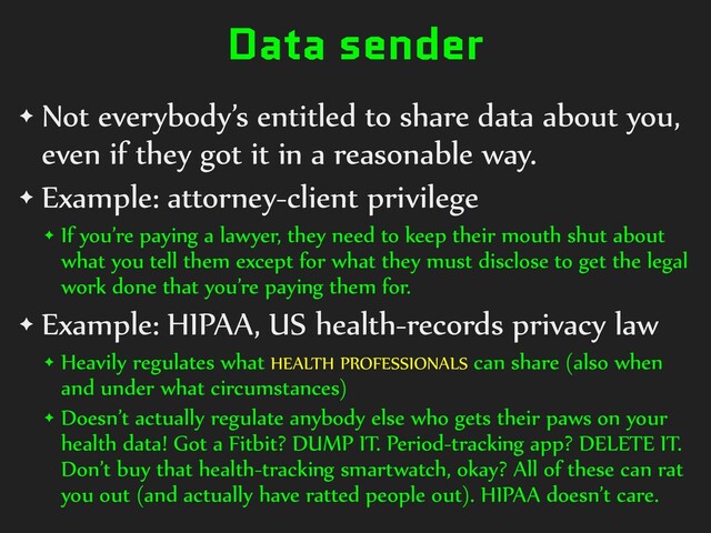 Data sender
✦ Not everybody’s entitled to share data about you,
even if they got it in a reasonable way.


✦ Example: attorney-client privilege


✦ If you’re paying a lawyer, they need to keep their mouth shut about
what you tell them except for what they must disclose to get the legal
work done that you’re paying them for.


✦ Example: HIPAA, US health-records privacy law


✦ Heavily regulates what HEALTH PROFESSIONALS can share (also when
and under what circumstances)


✦ Doesn’t actually regulate anybody else who gets their paws on your
health data! Got a Fitbit? DUMP IT. Period-tracking app? DELETE IT.
Don’t buy that health-tracking smartwatch, okay? All of these can rat
you out (and actually have ratted people out). HIPAA doesn’t care.
