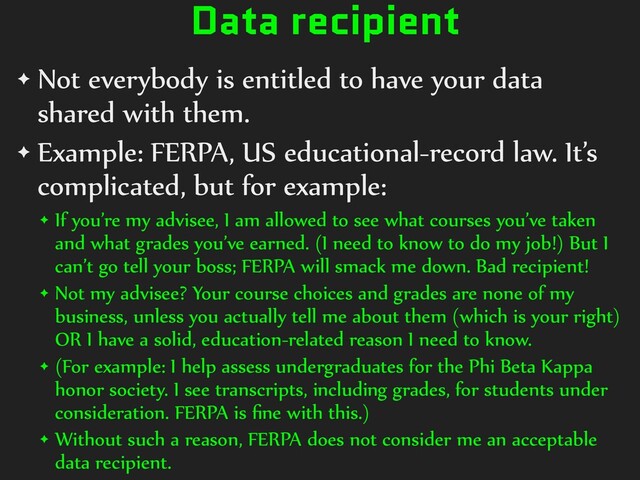 Data recipient
✦ Not everybody is entitled to have your data
shared with them.


✦ Example: FERPA, US educational-record law. It’s
complicated, but for example:


✦ If you’re my advisee, I am allowed to see what courses you’ve taken
and what grades you’ve earned. (I need to know to do my job!) But I
can’t go tell your boss; FERPA will smack me down. Bad recipient!


✦ Not my advisee? Your course choices and grades are none of my
business, unless you actually tell me about them (which is your right)
OR I have a solid, education-related reason I need to know.


✦ (For example: I help assess undergraduates for the Phi Beta Kappa
honor society. I see transcripts, including grades, for students under
consideration. FERPA is
fi
ne with this.)


✦ Without such a reason, FERPA does not consider me an acceptable
data recipient.
