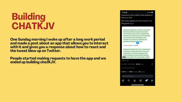 One Sunday morning I woke up after a long work period
and made a post about an app that allows you to interact
with it and gives you a response about how to react and
the tweet blew up on Twitter.
People started making requests to have the app and we
ended up building chatKJV.
Building
CHATKJV
