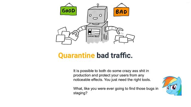 V6-21
Quarantine bad traﬃc.
It is possible to both do some crazy ass shit in
production and protect your users from any
noticeable effects. You just need the right tools.
What, like you were ever going to find those bugs in
staging?
