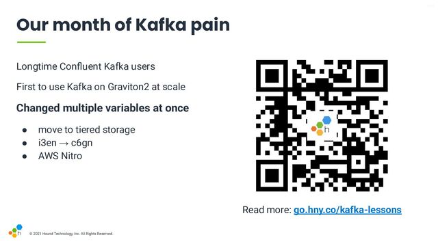 V6-21
© 2021 Hound Technology, Inc. All Rights Reserved.
Our month of Kafka pain
Read more: go.hny.co/kafka-lessons
Longtime Conﬂuent Kafka users
First to use Kafka on Graviton2 at scale
Changed multiple variables at once
● move to tiered storage
● i3en → c6gn
● AWS Nitro

