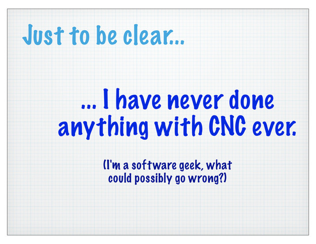 Just to be clear...
... I have never done
anything with CNC ever.
(I'm a software geek, what
could possibly go wrong?)
