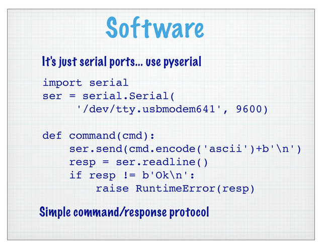 Software
import serial
ser = serial.Serial(
'/dev/tty.usbmodem641', 9600)
def command(cmd):
ser.send(cmd.encode('ascii')+b'\n')
resp = ser.readline()
if resp != b'Ok\n':
raise RuntimeError(resp)
It's just serial ports... use pyserial
Simple command/response protocol
