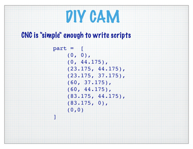 DIY CAM
CNC is "simple" enough to write scripts
part = [
(0, 0),
(0, 44.175),
(23.175, 44.175),
(23.175, 37.175),
(60, 37.175),
(60, 44.175),
(83.175, 44.175),
(83.175, 0),
(0,0)
]
