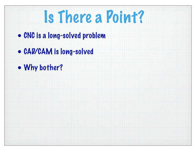 Is There a Point?
• CNC is a long-solved problem
• CAD/CAM is long-solved
• Why bother?
