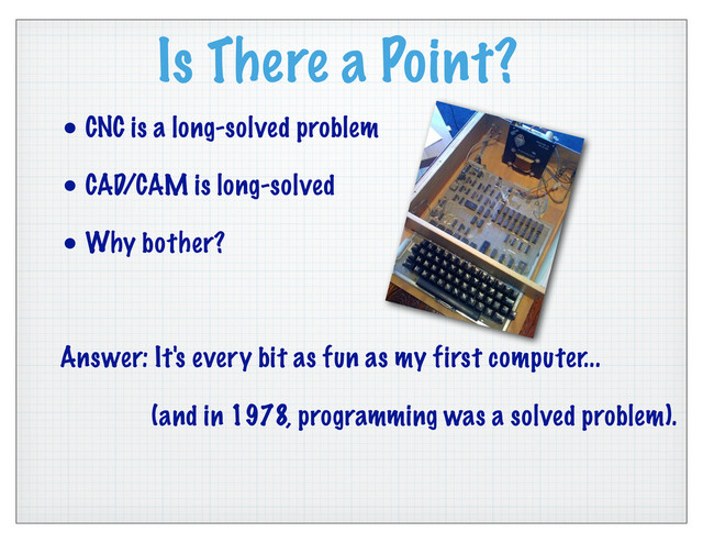 Is There a Point?
• CNC is a long-solved problem
• CAD/CAM is long-solved
• Why bother?
Answer: It's every bit as fun as my first computer...
(and in 1978, programming was a solved problem).
