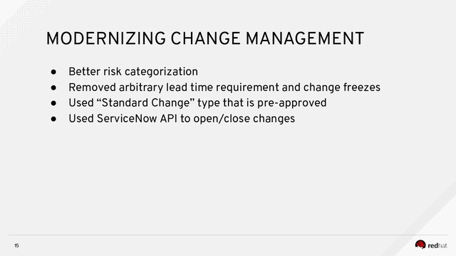15
MODERNIZING CHANGE MANAGEMENT
● Better risk categorization
● Removed arbitrary lead time requirement and change freezes
● Used “Standard Change” type that is pre-approved
● Used ServiceNow API to open/close changes
