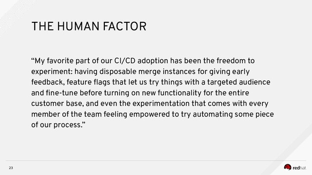 23
THE HUMAN FACTOR
“My favorite part of our CI/CD adoption has been the freedom to
experiment: having disposable merge instances for giving early
feedback, feature ﬂags that let us try things with a targeted audience
and ﬁne-tune before turning on new functionality for the entire
customer base, and even the experimentation that comes with every
member of the team feeling empowered to try automating some piece
of our process.”
