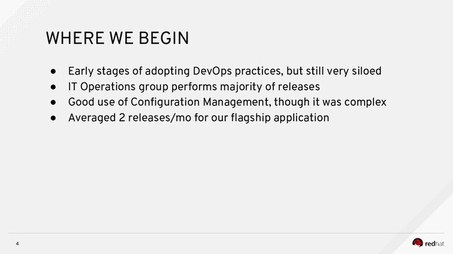 4
WHERE WE BEGIN
● Early stages of adopting DevOps practices, but still very siloed
● IT Operations group performs majority of releases
● Good use of Conﬁguration Management, though it was complex
● Averaged 2 releases/mo for our ﬂagship application
