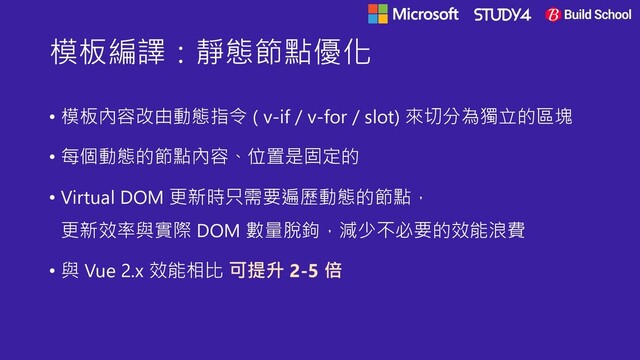模板編譯：靜態節點優化
• 模板內容改由動態指令 ( v-if / v-for / slot) 來切分為獨立的區塊
• 每個動態的節點內容、位置是固定的
• Virtual DOM 更新時只需要遍歷動態的節點，
更新效率與實際 DOM 數量脫鉤，減少不必要的效能浪費
• 與 Vue 2.x 效能相比 可提升 2-5 倍

