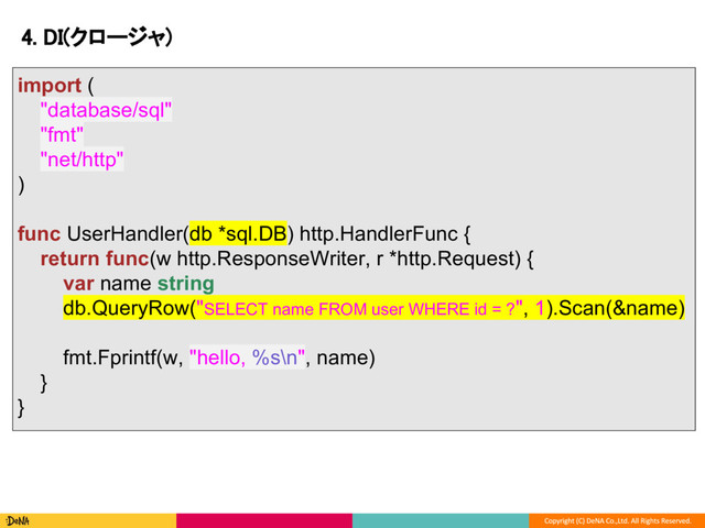 4. DI(クロージャ)
import (
"database/sql"
"fmt"
"net/http"
)
func UserHandler(db *sql.DB) http.HandlerFunc {
return func(w http.ResponseWriter, r *http.Request) {
var name string
db.QueryRow("SELECT name FROM user WHERE id = ?", 1).Scan(&name)
fmt.Fprintf(w, "hello, %s\n", name)
}
}
