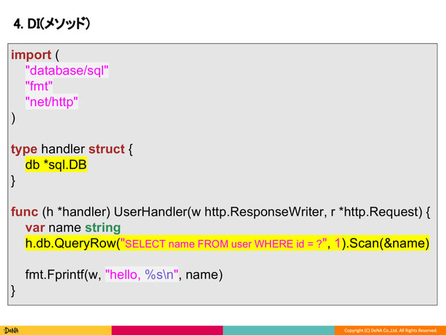 4. DI(メソッド)
import (
"database/sql"
"fmt"
"net/http"
)
type handler struct {
db *sql.DB
}
func (h *handler) UserHandler(w http.ResponseWriter, r *http.Request) {
var name string
h.db.QueryRow("SELECT name FROM user WHERE id = ?", 1).Scan(&name)
fmt.Fprintf(w, "hello, %s\n", name)
}
