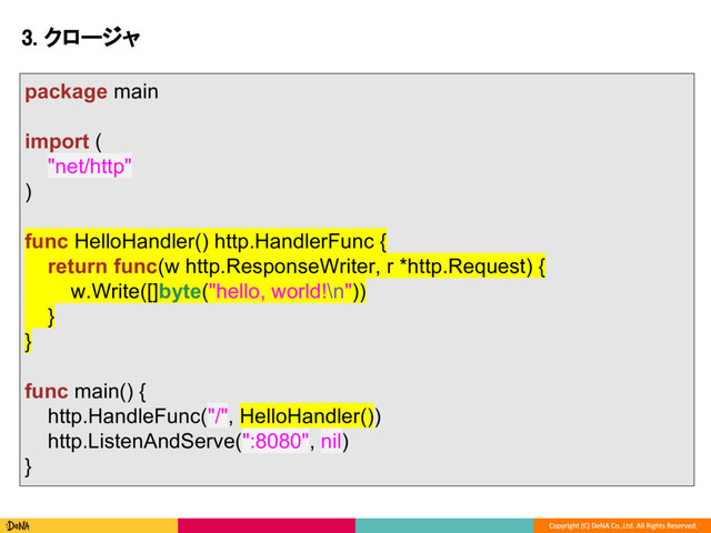 3. クロージャ
package main
import (
"net/http"
)
func HelloHandler() http.HandlerFunc {
return func(w http.ResponseWriter, r *http.Request) {
w.Write([]byte("hello, world!\n"))
}
}
func main() {
http.HandleFunc("/", HelloHandler())
http.ListenAndServe(":8080", nil)
}

