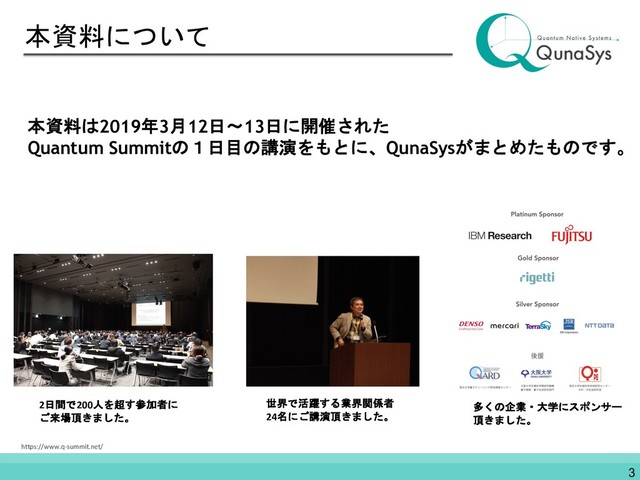 本資料について
本資料は2019年3月12日〜13日に開催された
Quantum Summitの１日目の講演をもとに、QunaSysがまとめたものです。
2日間で200人を超す参加者に
ご来場頂きました。
世界で活躍する業界関係者
24名にご講演頂きました。
多くの企業・大学にスポンサー
頂きました。
https://www.q-summit.net/
3
