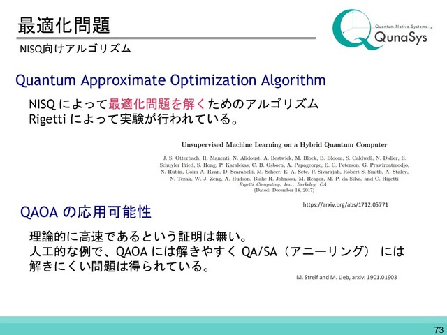 最適化問題
NISQ向けアルゴリズム
Quantum Approximate Optimization Algorithm
NISQ によって最適化問題を解くためのアルゴリズム
Rigetti によって実験が行われている。
QAOA の応用可能性
理論的に高速であるという証明は無い。
人工的な例で、QAOA には解きやすく QA/SA（アニーリング） には
解きにくい問題は得られている。
M. Streif and M. Lieb, arxiv: 1901.01903
73
https://arxiv.org/abs/1712.05771
