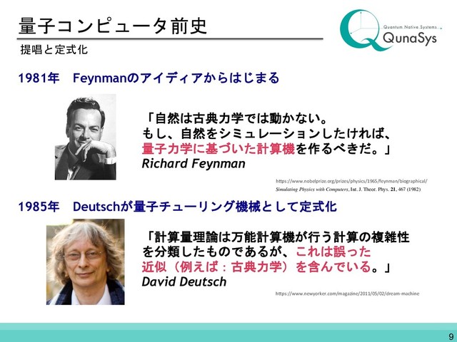 量子コンピュータ前史
1981年 Feynmanのアイディアからはじまる
1985年 Deutschが量子チューリング機械として定式化
提唱と定式化
「自然は古典力学では動かない。
もし、自然をシミュレーションしたければ、
量子力学に基づいた計算機を作るべきだ。」
Richard Feynman
「計算量理論は万能計算機が行う計算の複雑性
を分類したものであるが、これは誤った
近似（例えば：古典力学）を含んでいる。」
David Deutsch
https://www.newyorker.com/magazine/2011/05/02/dream-machine
Simulating Physics with Computers, Int. J. Theor. Phys. 21, 467 (1982)
9
https://www.nobelprize.org/prizes/physics/1965/feynman/biographical/
