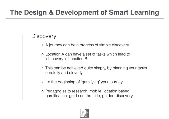 The Design & Development of Smart Learning
Discovery
A journey can be a process of simple discovery
Location A can have a set of tasks which lead to
‘discovery’ of location B.
This can be achieved quite simply, by planning your tasks
carefully and cleverly.
It’s the beginning of ‘gamifying’ your journey.
Pedagogies to research: mobile, location based,
gamiﬁcation, guide on-the-side, guided discovery

