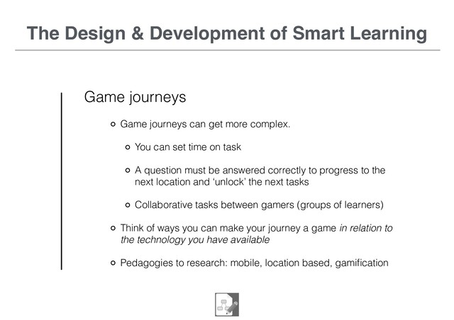 The Design & Development of Smart Learning
Game journeys
Game journeys can get more complex.
You can set time on task
A question must be answered correctly to progress to the
next location and ‘unlock’ the next tasks
Collaborative tasks between gamers (groups of learners)
Think of ways you can make your journey a game in relation to
the technology you have available
Pedagogies to research: mobile, location based, gamiﬁcation
