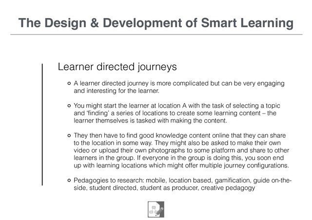 The Design & Development of Smart Learning
Learner directed journeys
A learner directed journey is more complicated but can be very engaging
and interesting for the learner.
You might start the learner at location A with the task of selecting a topic
and ‘ﬁnding’ a series of locations to create some learning content – the
learner themselves is tasked with making the content.
They then have to ﬁnd good knowledge content online that they can share
to the location in some way. They might also be asked to make their own
video or upload their own photographs to some platform and share to other
learners in the group. If everyone in the group is doing this, you soon end
up with learning locations which might offer multiple journey conﬁgurations.
Pedagogies to research: mobile, location based, gamiﬁcation, guide on-the-
side, student directed, student as producer, creative pedagogy

