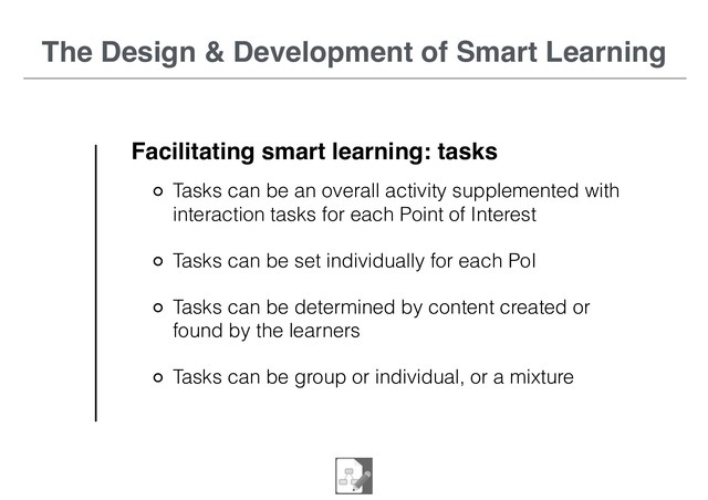 The Design & Development of Smart Learning
Facilitating smart learning: tasks
Tasks can be an overall activity supplemented with
interaction tasks for each Point of Interest
Tasks can be set individually for each PoI
Tasks can be determined by content created or
found by the learners
Tasks can be group or individual, or a mixture
